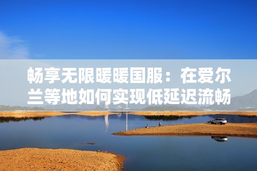 畅享无限暖暖国服：在爱尔兰等地如何实现低延迟流畅体验