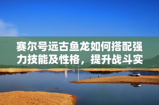 赛尔号远古鱼龙如何搭配强力技能及性格，提升战斗实力秘诀揭秘