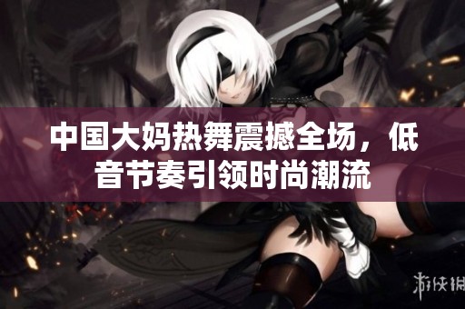 中国大妈热舞震撼全场，低音节奏引领时尚潮流