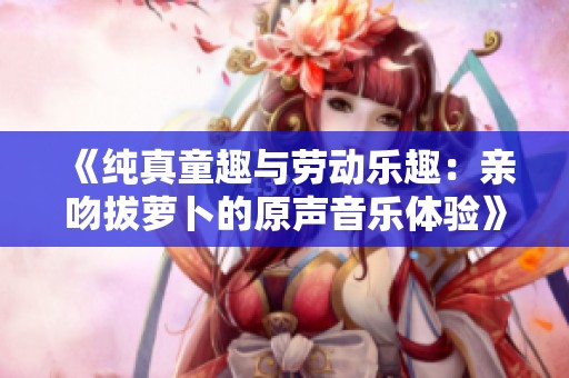 《纯真童趣与劳动乐趣：亲吻拔萝卜的原声音乐体验》