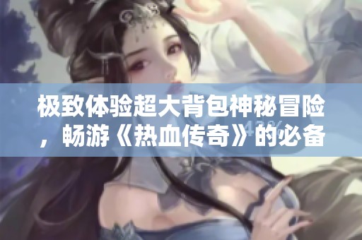 极致体验超大背包神秘冒险，畅游《热血传奇》的必备攻略宝典