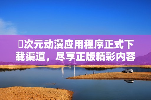 囧次元动漫应用程序正式下载渠道，尽享正版精彩内容