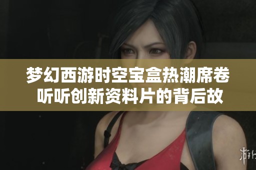 梦幻西游时空宝盒热潮席卷 听听创新资料片的背后故事