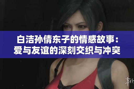 白洁孙倩东子的情感故事：爱与友谊的深刻交织与冲突