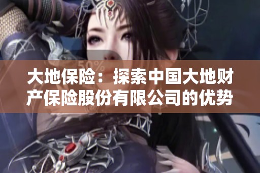 大地保险：探索中国大地财产保险股份有限公司的优势与发展之路