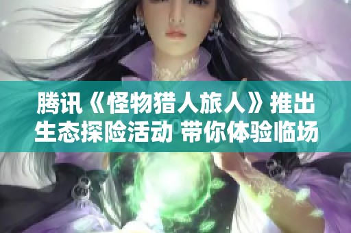 腾讯《怪物猎人旅人》推出生态探险活动 带你体验临场狩猎的无限乐趣