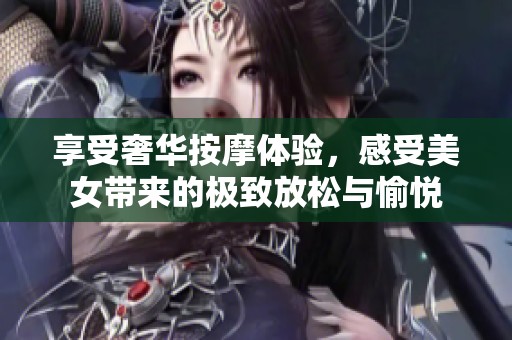 享受奢华按摩体验，感受美女带来的极致放松与愉悦