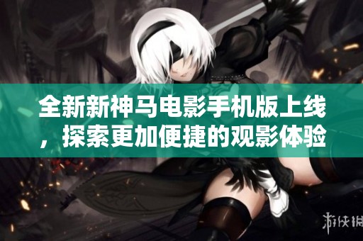全新新神马电影手机版上线，探索更加便捷的观影体验