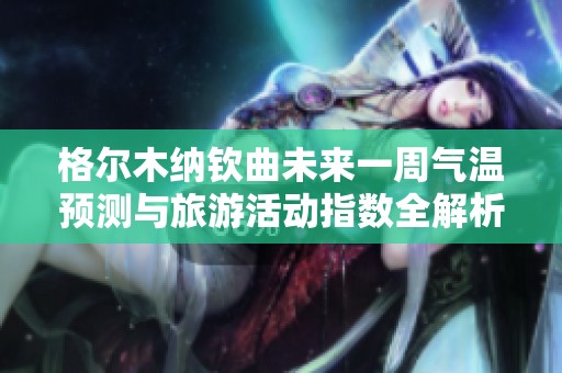 格尔木纳钦曲未来一周气温预测与旅游活动指数全解析