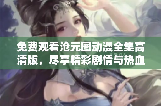 免费观看沧元图动漫全集高清版，尽享精彩剧情与热血画面