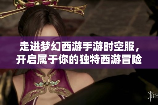 走进梦幻西游手游时空服，开启属于你的独特西游冒险之旅