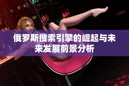 俄罗斯搜索引擎的崛起与未来发展前景分析