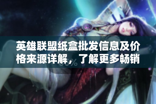 英雄联盟纸盒批发信息及价格来源详解，了解更多畅销产品资讯