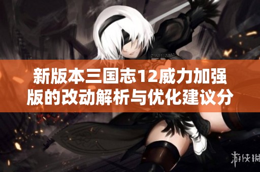 新版本三国志12威力加强版的改动解析与优化建议分析