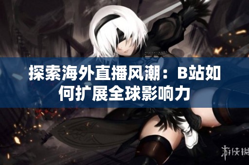 探索海外直播风潮：B站如何扩展全球影响力
