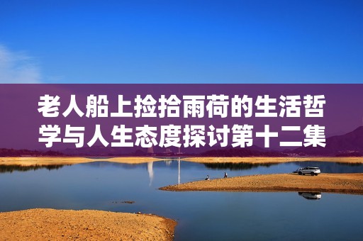 老人船上捡拾雨荷的生活哲学与人生态度探讨第十二集