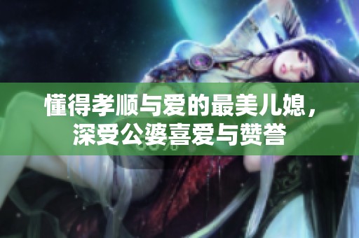 懂得孝顺与爱的最美儿媳，深受公婆喜爱与赞誉
