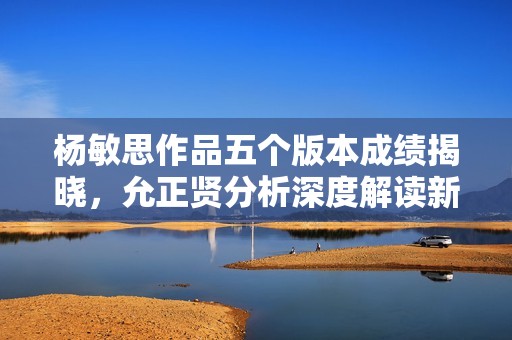 杨敏思作品五个版本成绩揭晓，允正贤分析深度解读新动态