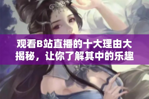 观看B站直播的十大理由大揭秘，让你了解其中的乐趣与魅力