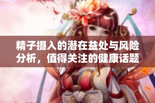 精子摄入的潜在益处与风险分析，值得关注的健康话题