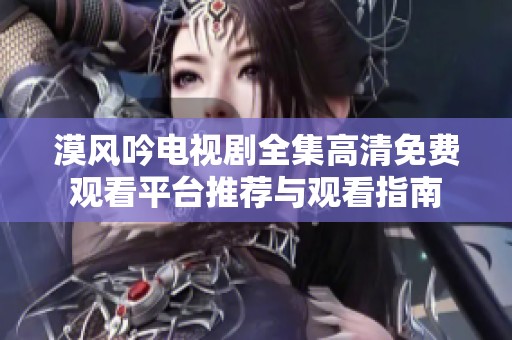 漠风吟电视剧全集高清免费观看平台推荐与观看指南