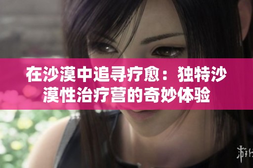在沙漠中追寻疗愈：独特沙漠性治疗营的奇妙体验