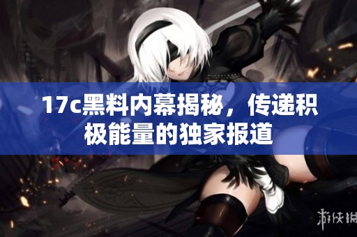 17c黑料内幕揭秘，传递积极能量的独家报道