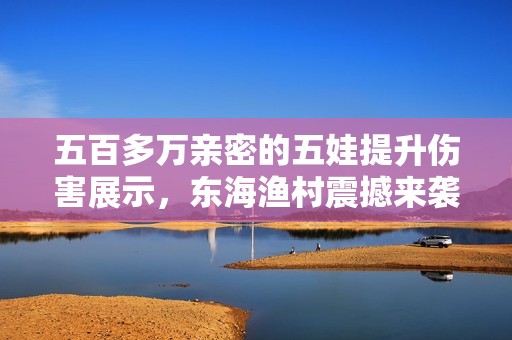五百多万亲密的五娃提升伤害展示，东海渔村震撼来袭！