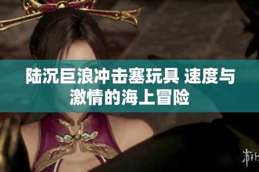 陆沉巨浪冲击塞玩具 速度与激情的海上冒险