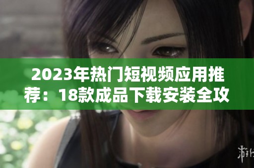 2023年热门短视频应用推荐：18款成品下载安装全攻略
