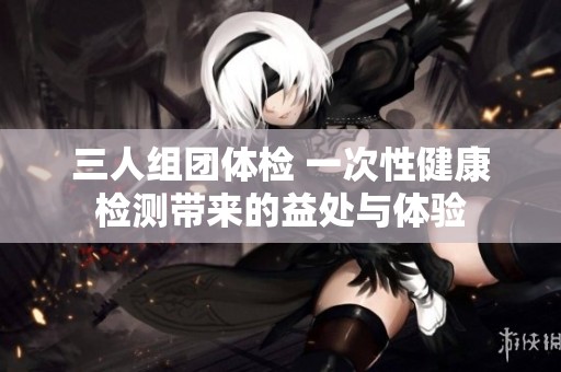 三人组团体检 一次性健康检测带来的益处与体验