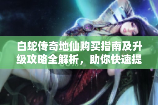 白蛇传奇地仙购买指南及升级攻略全解析，助你快速提升战力