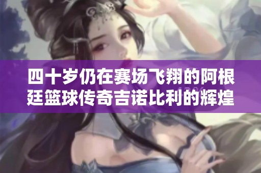 四十岁仍在赛场飞翔的阿根廷篮球传奇吉诺比利的辉煌岁月