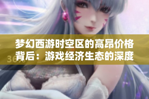 梦幻西游时空区的高昂价格背后：游戏经济生态的深度解析与探讨