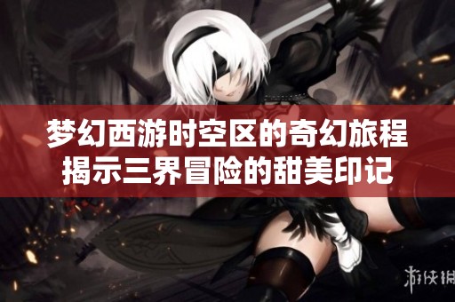 梦幻西游时空区的奇幻旅程揭示三界冒险的甜美印记