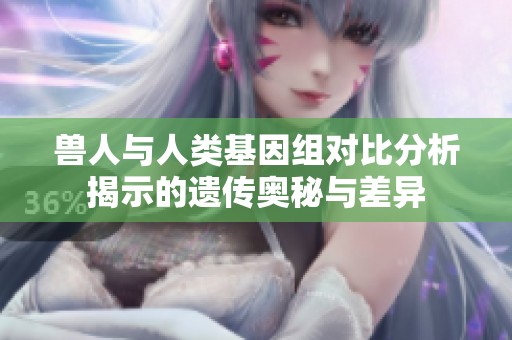 兽人与人类基因组对比分析揭示的遗传奥秘与差异