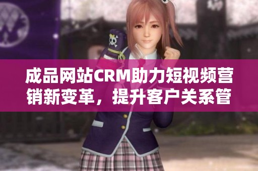 成品网站CRM助力短视频营销新变革，提升客户关系管理效率