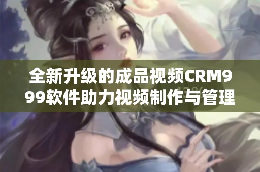 全新升级的成品视频CRM999软件助力视频制作与管理优化