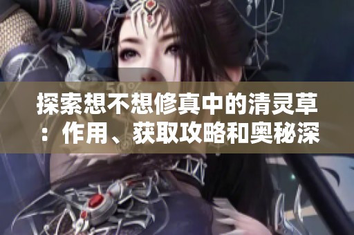 探索想不想修真中的清灵草：作用、获取攻略和奥秘深度解析