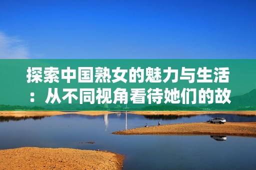 探索中国熟女的魅力与生活：从不同视角看待她们的故事与情感