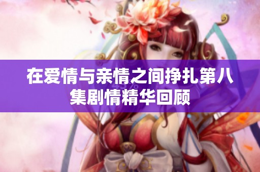 在爱情与亲情之间挣扎第八集剧情精华回顾