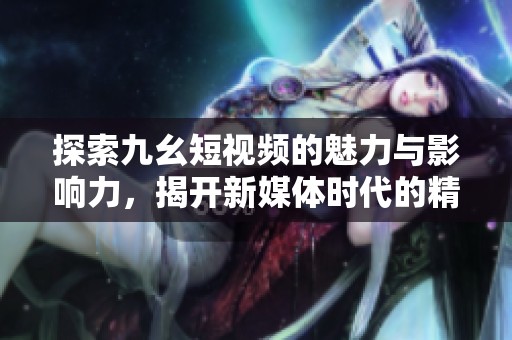 探索九幺短视频的魅力与影响力，揭开新媒体时代的精彩篇章