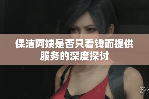 保洁阿姨是否只看钱而提供服务的深度探讨