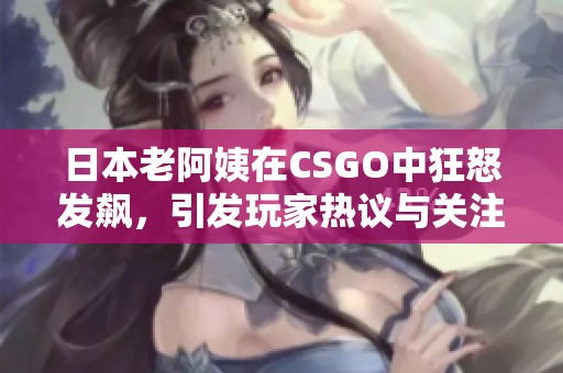 日本老阿姨在CSGO中狂怒发飙，引发玩家热议与关注