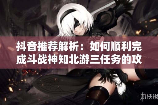 抖音推荐解析：如何顺利完成斗战神知北游三任务的攻略分享