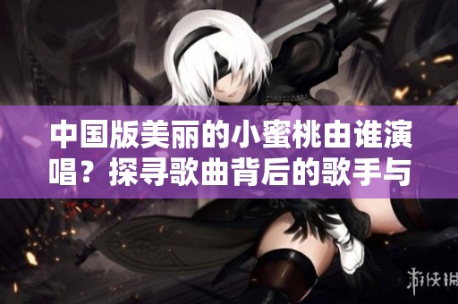 中国版美丽的小蜜桃由谁演唱？探寻歌曲背后的歌手与故事