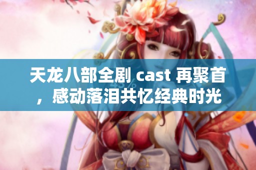天龙八部全剧 cast 再聚首，感动落泪共忆经典时光