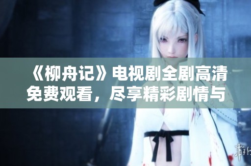 《柳舟记》电视剧全剧高清免费观看，尽享精彩剧情与角色魅力