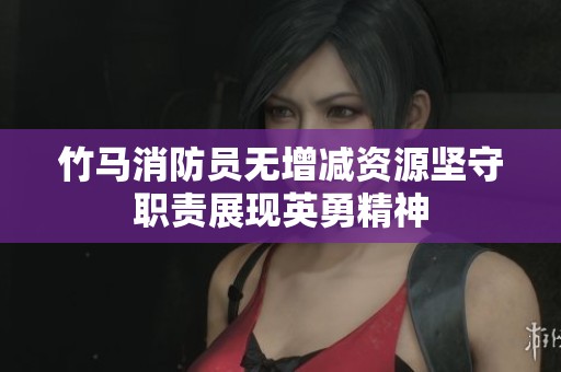 竹马消防员无增减资源坚守职责展现英勇精神