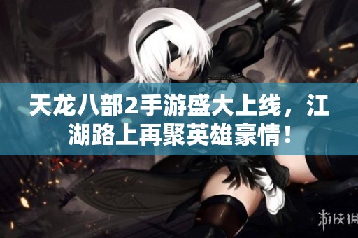 天龙八部2手游盛大上线，江湖路上再聚英雄豪情！